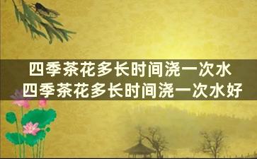 四季茶花多长时间浇一次水 四季茶花多长时间浇一次水好